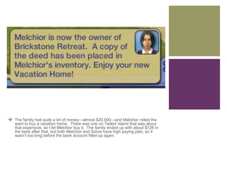 +

The family had quite a bit of money—almost $20,000—and Melchior rolled the
want to buy a vacation home. There was one on Twikkii Island that was about
that expensive, so I let Melchior buy it. The family ended up with about $126 in
the bank after that, but both Melchior and Sylvia have high paying jobs, so it
wasn’t too long before the bank account filled up again.

 
