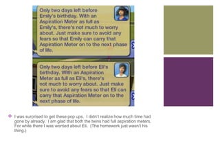 +

I was surprised to get these pop ups. I didn’t realize how much time had
gone by already. I am glad that both the twins had full aspiration meters.
For while there I was worried about Eli. (The homework just wasn’t his
thing.)

 