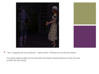 +

“Yarr, I suppose yer not a bad sort. I tell ye what—I’ll teach ye me old sea chanty.”
The ghost captain pulled out his accordion and Sylvia Goode became my first sim ever
to learn the sea chanty.

 