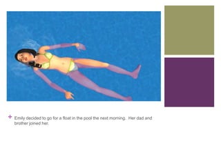 +

Emily decided to go for a float in the pool the next morning. Her dad and
brother joined her.

 