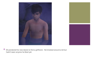 +

Eli pondered his new desire to find a girlfriend. He’d looked around a bit but
hadn’t seen anyone he liked yet.

 