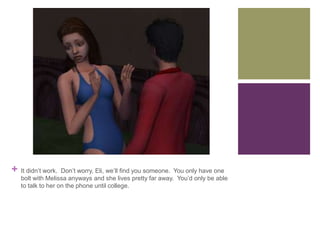 +

It didn’t work. Don’t worry, Eli, we’ll find you someone. You only have one
bolt with Melissa anyways and she lives pretty far away. You’d only be able
to talk to her on the phone until college.

 