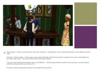 +

“See, Sylvia? I told you we’d get here and enjoy ourselves,” said Melchior as he checked the family in at the Blossom Wood
Hotel.
“Hmmph!” Sylvia sniffed. “It took ages to get a plane and then we found out that our vacation home was unreachable and
you had to sell it back. We had to come here to this hotel instead.”
“You can make friends here instead, dear,” said Melchior. “And we’ll get another vacation home one day—one that doesn’t
crash the computer when we try to go to it.”
The twins continued gossiping without any thought of their parents.

 