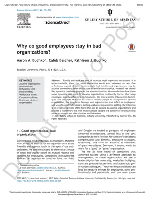 Why do good employees stay in bad
organizations?
Aaron A. Buchko *, Caleb Buscher, Kathleen J. Buchko
Bradley University, Peoria, IL 61625, U.S.A.
1. Good organizations, bad
organizations
Conventional wisdom tells us, as managers, that the
most effective way to run an organization is to be
friendly and approachable in the eyes of our sub-
ordinates. We are encouraged to develop a climate
of trust and loyalty based on mutual respect and
concern for employees. Companies like Southwest
Airlines (an organization based on love, not fear)
and Google are touted as paragons of employee-
centered organizations. Annual lists of the best
companies to work for from Fortune or Forbes stress
compensation and beneﬁts, employee attitudes,
leadership, and work-life balance as hallmarks
of great workplaces. Everyone, it seems, wants to
work for a ‘good’ or ‘great’ organization.
Yet we all have heard of companies that
achieved success using a different approach to
management. In these organizations we see a
leadership-by-fear mentality, workplace bullying,
constant pressure to perform, and autocratic gov-
ernance techniques. These working conditions can
lead to negative effects for employees, both pro-
fessionally and personally, and can even cause
Business Horizons (2017) 60, 729—739
Available online at www.sciencedirect.com
ScienceDirect
www.elsevier.com/locate/bushor
KEYWORDS
Abusive organization
relationships;
Unhealthy work
environment;
Workplace abuse;
Corporate culture;
Employee-abusive
organization
Abstract Family and work are two of society's most important institutions. It is
understandable, then, that some similarities would exist between the two. One
unfortunate aspect of such relationships is that families and organizations may be
abusive to members. When this occurs in familial relationships, research has identi-
ﬁed dynamics that keep people in the abusive situation. We consider here how those
same dynamics can occur in abusive organizations to identify factors that keep
employees in unhealthy work environments. We then examine intervention techni-
ques and concepts that can be used to enable people to recognize an abusive
organization, the long-term damage such organizations can inﬂict on employees,
and ways to assist individuals in exiting an abusive organization setting. Our intention
is to create awareness of the harm that can be caused by abusive organizations and
provide a framework that will enable people caught in a pattern of organizational
abuse to understand their choices and behaviors.
# 2017 Kelley School of Business, Indiana University. Published by Elsevier Inc. All
rights reserved.
* Corresponding author
E-mail addresses: aab@bradley.edu (A.A. Buchko),
cbuscher@mail.bradley.edu (C. Buscher), kjb@bradley.edu
(K.J. Buchko)
0007-6813/$ — see front matter # 2017 Kelley School of Business, Indiana University. Published by Elsevier Inc. All rights reserved.
http://dx.doi.org/10.1016/j.bushor.2017.06.001
Copyright 2017 by Kelley School of Business, Indiana University. For reprints, call HBS Publishing at (800) 545-7685. BH850
D
o
N
o
t
C
o
p
y
o
r
P
o
s
t
This document is authorized for educator review use only by ALEJANDRA APIQUIAN, Universidad Anahuac until Apr 2019. Copying or posting is an infringement of copyright.
Permissions@hbsp.harvard.edu or 617.783.7860
 
