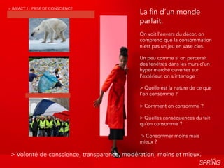 > La consommation est devenue systémique : elle
impacts tous les pans de notre mode de vie et de
notre culture et atteint ses limites.
> Limite climatique.
> Limite politique. > Limite des stocks.
> Limite consumériste.
La fin d’un monde
parfait.
On voit l’envers du décor, on
comprend que la consommation
n’est pas un jeu en vase clos.
Un peu comme si on percerait
des fenêtres dans les murs d’un
hyper marché ouvertes sur
l’extérieur, on s’interroge :
> Quelle est la nature de ce que
l’on consomme ?
> Comment on consomme ?
> Quelles conséquences du fait
qu’on consomme ?
> Consommer moins mais
mieux ?
> Volonté de conscience, transparence, modération, moins et mieux.
> IMPACT 1 : PRISE DE CONSCIENCE
 