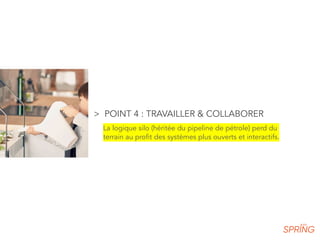 > POINT 4 : TRAVAILLER & COLLABORER
La logique silo (héritée du pipeline de pétrole) perd du
terrain au profit des systèmes plus ouverts et interactifs.
 