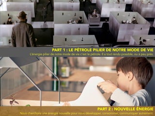 PART 2 : NOUVELLE ÉNERGIE
Nous cherchons une énergie nouvelle pour nous développer, consommer, communiquer autrement.
PART 1 : LE PÉTROLE PILIER DE NOTRE MODE DE VIE
L’énergie pilier de notre mode de vie c’est le pétrole. ll a tout rendu possible, ou à peu près.
 