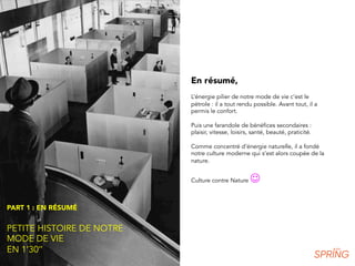 PART 1 : EN RÉSUMÉ
PETITE HISTOIRE DE NOTRE
MODE DE VIE
EN 1’30’’
En résumé,
L’énergie pilier de notre mode de vie c’est le
pétrole : il a tout rendu possible. Avant tout, il a
permis le confort.
Puis une farandole de bénéfices secondaires :
plaisir, vitesse, loisirs, santé, beauté, praticité.
Comme concentré d’énergie naturelle, il a fondé
notre culture moderne qui s’est alors coupée de la
nature.
Culture contre Nature J
 