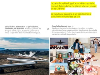 >
Le pétrole a développé le modèle : après le
confort, l’abondance, le plaisir, vitesse, image
de soi, liberté.
Sa fabuleuse capacité à se transformer a
transformé nos modes de vie.
Pour le bonheur de tous …
Les biens, transports, données sont produits en masse,
démultipliant les envies et pulsions. Le plastique démultiplie
la consommation à l’infini. Les propriétés du pétrole entrent
dans une multitude de produits.
L’exploitation de la nature se perfectionne,
s’intensifie, se diversifie. A côté du pétrole, les
énergies hydrauliques, nucléaires, prennent le
relais. En parallèle de la montée technologique.
 