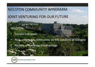 NEILSTON:
• Former mill town,
• Now commuter community on SW outskirts of Glasgow
• Pockets of extreme disadvantage
NEILSTON COMMUNITY WINDFARM
JOINT VENTURING FOR OUR FUTURE
 