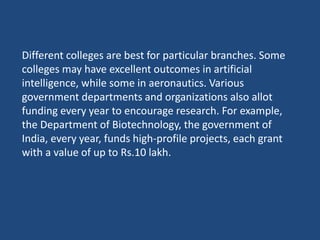 Different colleges are best for particular branches. Some
colleges may have excellent outcomes in artificial
intelligence, while some in aeronautics. Various
government departments and organizations also allot
funding every year to encourage research. For example,
the Department of Biotechnology, the government of
India, every year, funds high-profile projects, each grant
with a value of up to Rs.10 lakh.
 