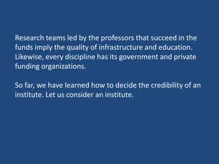 Research teams led by the professors that succeed in the
funds imply the quality of infrastructure and education.
Likewise, every discipline has its government and private
funding organizations.
So far, we have learned how to decide the credibility of an
institute. Let us consider an institute.
 