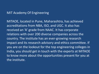 MIT Academy Of Engineering
MITAOE, located in Pune, Maharashtra, has achieved
accreditations from NBA, ISO, and UGC. It also has
received an ‘A’ grade from NAAC. It has corporate
relations with over 200 diverse companies across the
country. The institute has an ever-growing research
impact and its research advisory and ethics committee. If
you are on the lookout for the top engineering colleges in
India, you should get in touch with the experts at MITAOE
to know more about the opportunities present for you at
the institute.
 