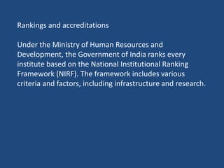 Rankings and accreditations
Under the Ministry of Human Resources and
Development, the Government of India ranks every
institute based on the National Institutional Ranking
Framework (NIRF). The framework includes various
criteria and factors, including infrastructure and research.
 
