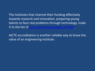 The institutes that channel their funding effectively
towards research and innovation, preparing young
talents to face real problems through technology, make
it to the list of top engineering colleges in India.
AICTE accreditation is another reliable way to know the
value of an engineering institute.
 