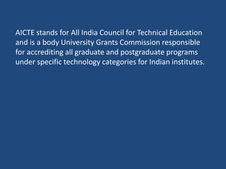 AICTE stands for All India Council for Technical Education
and is a body University Grants Commission responsible
for accrediting all graduate and postgraduate programs
under specific technology categories for Indian institutes.
 