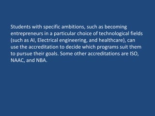 Students with specific ambitions, such as becoming
entrepreneurs in a particular choice of technological fields
(such as AI, Electrical engineering, and healthcare), can
use the accreditation to decide which programs suit them
to pursue their goals. Some other accreditations are ISO,
NAAC, and NBA.
 