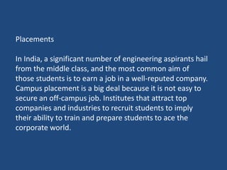 Placements
In India, a significant number of engineering aspirants hail
from the middle class, and the most common aim of
those students is to earn a job in a well-reputed company.
Campus placement is a big deal because it is not easy to
secure an off-campus job. Institutes that attract top
companies and industries to recruit students to imply
their ability to train and prepare students to ace the
corporate world.
 