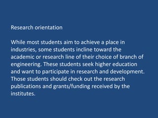 Research orientation
While most students aim to achieve a place in
industries, some students incline toward the
academic or research line of their choice of branch of
engineering. These students seek higher education
and want to participate in research and development.
Those students should check out the research
publications and grants/funding received by the
institutes.
 