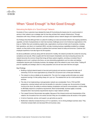 White Paper

When “Good Enough” Is Not Good Enough
Debunking the Myths of a “Good Enough” Network
Hundreds of Cisco customers have debated the trade-off of prioritizing the lowest price for a point product or
service in their network over a strategic plan for how they architect their network infrastructure. Through
interactions with many of these customers, we have analyzed various network designs and implementations.
Our findings show that although there is a place for building out a low-cost tactical network, the ongoing operations,
upgrades, and lack of preparedness to meet new business challenges prove to be hindrances organizations in the
long run. Rather than just considering capital costs, organizations must look at total cost of ownership, including
their operations, and return on investment (ROI), and also including business capabilities enabled by a strategic
network, as they build out their networks to address their business needs for today and tomorrow. Customer and
employee experience must also figure into the equation.
As device proliferation continues along with the demand for mobility, the network provides the context for ensuring
compliance and security. When coupled with the trend toward virtualization and cloud computing services, the
network becomes the common thread that brings all these systems together, providing a consistent flow of
intelligence end to end. Looking to the future, as more demanding applications such as video and desktop
virtualization become part of everyday business, the strategic role of the network is even more critical. Trading off
price for capability and strategic value is a risky proposition and one we have seen fail time and again.

Key Findings
●

Building a tactical network based on low-cost point products and services increases the total cost of
ownership (TCO) for most organizations by at least 20 to 35 percent over a three-year timeframe.

●

The network is only as reliable as its weakest link. The cost of an outage quickly eliminates any capital
equipment savings. It’s like putting cheap oil in your car. The weakest link can be in both products and
services.

●

The risks of not implementing a next-generation network are considerable. From a TCO and ROI
perspective, a tactical network will miss the benefits of a reduction in energy use, the economics of easily
moving to the cloud, the ability to embrace desktop virtualization and device consumerization, and the ability
to affordably respond to compliance requirements. More fundamentally, business agility is severely
hampered when new business requirements require a major network overhaul.

●

The Lowest Common Denominator law applies. Because of the inherent end-to-end characteristics of the
network, the innovations from one vendor are lost if they are not available across all vendors in the system.

●

In terms of warranty, service, and support, you get what you pay for.

●

Multivendor networks increase the focus of IT on operations, not on driving strategic business value. They
inherently increase OpEx and decrease ROI and business value.

© 2011 Cisco and/or its affiliates. All rights reserved. This document is Cisco Public Information.

Page 1 of 1

 