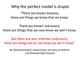 “There are known knowns;
there are things we know that we know.
There are known unknowns;
there are things that we now know we don't know.
But there are also unknown unknowns;
there are things we do not know we don't know.”
By Donald Rumsfeld, United States Secretary of Defense
and Potential Data Scientist
Why the perfect model is stupid
 