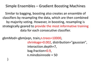 Simple Ensembles – Gradient Boosting Machines
gbmMod<-gbm(eqn, train,n.trees=10000,
shrinkage=0.002, distribution="gaussian",
interaction.depth=7,
bag.fraction=0.9,
n.minobsinnode = 50
)
Similar to bagging, boosting also creates an ensemble of
classifiers by resampling the data, which are then combined
by majority voting. However, in boosting, resampling is
strategically geared to provide the most informative training
data for each consecutive classifier.
 