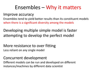 Ensembles – Why it matters
Improve accuracy
Ensembles tend to yield better results than its constituent models
when there is a significant diversity among the models
Developing multiple simple model is faster
attempting to develop the perfect model
More resistance to over fitting
Less reliant on any single model
Concurrent development
Different models can be run and developed on different
instances/machines by different data scientist
 