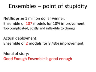 Ensembles – point of stupidity
Netflix prize 1 million dollar winner:
Ensemble of 107 models for 10% improvement
Too complicated, costly and inflexible to change
Actual deployment:
Ensemble of 2 models for 8.43% improvement
Moral of story:
Good Enough Ensemble is good enough
 