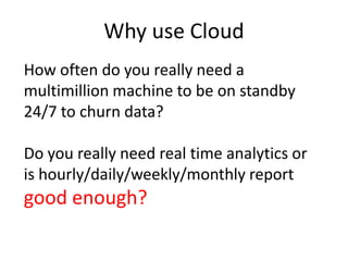 Why use Cloud
How often do you really need a
multimillion machine to be on standby
24/7 to churn data?
Do you really need real time analytics or
is hourly/daily/weekly/monthly report
good enough?
 