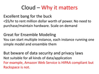 Cloud – Why it matters
Excellent bang for the buck
<$5/hr to rent million dollar worth of power. No need to
purchase/maintain hardware. Scale on demand
Great for Ensemble Modeling
You can start multiple instance, each instance running one
simple model and ensemble them
But beware of data security and privacy laws
Not suitable for all kinds of data/application
For example, Amazon Web Service is HIPAA compliant but
Rackspace is not.
 