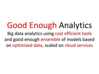 Good Enough Analytics
Big data analytics using cost efficient tools
and good enough ensemble of models based
on optimized data, scaled on cloud services
 