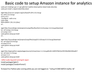 sudo yum install gcc gcc-c++ gcc-gfortran readline-devel python-devel make atlas blas
sudo yum install -y lapack-devel blas-devel
wget http://cran.at.r-project.org/src/base/R-2/R-2.15.2.tar.gz
tar -xf R-2.15.2.tar.gz
cd R-2.15.2
./configure --with-x=no
sudo make
PATH=$PATH:~/R-2.15.2/bin/
cd ..
wget http://sourceforge.net/projects/numpy/files/NumPy/1.6.2/numpy-1.6.2.tar.gz/download
tar -xzf numpy-1.6.2.tar.gz
cd numpy-1.6.2
sudo python setup.py install
cd ..
wget http://sourceforge.net/projects/scipy/files/scipy/0.11.0/scipy-0.11.0.tar.gz/download
tar -xzf scipy-0.11.0.tar.gz
cd scipy-0.11.0
sudo python setup.py install
cd ..
wget http://pypi.python.org/packages/source/n/nose/nose-1.1.2.tar.gz#md5=144f237b615e23f21f6a50b2183aa817
tar -xzf nose-1.1.2.tar.gz
cd nose-1.1.2
sudo python setup.py install
Basic code to setup Amazon instance for analytics
=after sudo-ing and running R, type=
install.packages('gbm')
install.packages('randomForest')
To leave R or Python jobs running while you are not logged on: "nohup R CMD BATCH myfile.r &"
 