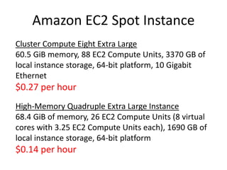 Amazon EC2 Spot Instance
Cluster Compute Eight Extra Large
60.5 GiB memory, 88 EC2 Compute Units, 3370 GB of
local instance storage, 64-bit platform, 10 Gigabit
Ethernet
$0.27 per hour
High-Memory Quadruple Extra Large Instance
68.4 GiB of memory, 26 EC2 Compute Units (8 virtual
cores with 3.25 EC2 Compute Units each), 1690 GB of
local instance storage, 64-bit platform
$0.14 per hour
 