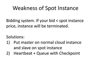 Weakness of Spot Instance
Bidding system. If your bid < spot instance
price, instance will be terminated.
Solutions:
1) Put master on normal cloud instance
and slave on spot instance
2) Heartbeat + Queue with Checkpoint
 