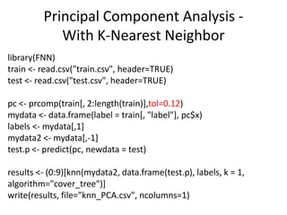library(FNN)
train <- read.csv("train.csv", header=TRUE)
test <- read.csv("test.csv", header=TRUE)
pc <- prcomp(train[, 2:length(train)],tol=0.12)
mydata <- data.frame(label = train[, "label"], pc$x)
labels <- mydata[,1]
mydata2 <- mydata[,-1]
test.p <- predict(pc, newdata = test)
results <- (0:9)[knn(mydata2, data.frame(test.p), labels, k = 1,
algorithm="cover_tree")]
write(results, file="knn_PCA.csv", ncolumns=1)
Principal Component Analysis -
With K-Nearest Neighbor
 