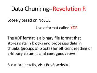 Data Chunking– Revolution R
Loosely based on NoSQL
The XDF format is a binary file format that
stores data in blocks and processes data in
chunks (groups of blocks) for efficient reading of
arbitrary columns and contiguous rows
Use a format called XDF
For more details, visit RevR website
 