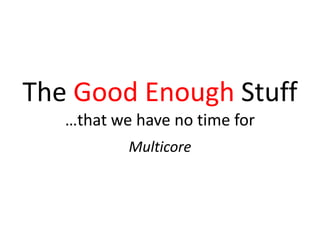 The Good Enough Stuff
…that we have no time for
Multicore
 