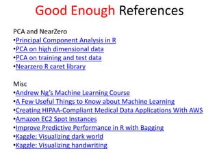 Good Enough References
PCA and NearZero
•Principal Component Analysis in R
•PCA on high dimensional data
•PCA on training and test data
•Nearzero R caret library
Misc
•Andrew Ng’s Machine Learning Course
•A Few Useful Things to Know about Machine Learning
•Creating HIPAA-Compliant Medical Data Applications With AWS
•Amazon EC2 Spot Instances
•Improve Predictive Performance in R with Bagging
•Kaggle: Visualizing dark world
•Kaggle: Visualizing handwriting
 