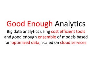 Good Enough Analytics
Big data analytics using cost efficient tools
and good enough ensemble of models based
on optimized data, scaled on cloud services
 