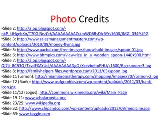 •Slide 2: http://3.bp.blogspot.com/-
nkP_UHgebKo/T70GJ3ezCrI/AAAAAAAAAZc/mWD6RsDlz6Y/s1600/IMG_0349.JPG
•Slide 3: http://www.salesmanagementmastery.com/wp-
content/uploads/2010/09/money-flying.jpg
•Slide 5: http://www.pachd.com/free-images/household-images/spoon-01.jpg
•Slide 6: http://www.bhmpics.com/view-rice_in_a_wooden_spoon-1440x900.html
•Slide 7: http://2.bp.blogspot.com/-
Oj7ji_8CB3Q/TkvdFXAYUcI/AAAAAAAADgQ/XcevbehpPHU/s1600/Big+spoon+3.jpg
•Slide 8: http://familyhelpers.files.wordpress.com/2012/03/spoon.jpg
•Slide 11 (Lemon): http://miamiaromatherapy.com/shopping/images/70//Lemon-2.jpg
•Slide 12 (Bank): http://www.psdgraphics.com/wp-content/uploads/2011/03/bank-
icon.jpg
•Slide 11/12 (Logos): http://commons.wikimedia.org/wiki/Main_Page
•Slide 19-21: www.scholarpedia.org
•Slide 23/25: www.wikipedia.org
•Slide 32: http://www.chipandco.com/wp-content/uploads/2012/08/medicine.jpg
•Slide 63: www.kaggle.com
Photo Credits
 