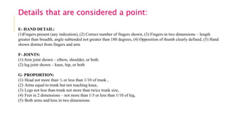 E- HAND DETAIL:
(1)Fingers present (any indication), (2) Correct number of fingers shown, (3) Fingers in two dimensions – length
greater than breadth, angle subtended not greater than 180 degrees, (4) Opposition of thumb clearly defined, (5) Hand
shown distinct from fingers and arm
F- JOINTS:
(1) Arm joint shown – elbow, shoulder, or both.
(2) leg joint shown – knee, hip, or both
G- PROPORTION:
(1) Head not more than ½ or less than 1/10 of trunk ,
(2) Arms equal to trunk but not reaching knee,
(3) Legs not less than trunk not more than twice trunk size,
(4) Feet in 2 dimensions – not more than 1/3 or less than 1/10 of leg,
(5) Both arms and lens in two dimensions
Details that are considered a point:
 