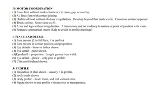 H- MOTOR COORDINATION
(1) Lines firm without marked tendency to cross, gap, or overlap.
(2) All lines firm with correct joining.
(3) Outline of head without obvious irregularities. Develop beyond first crude circle. Conscious control apparent.
(4) Trunk outline. Score same as #3.
(5) Arms and legs without irregularities. 2 dimensions and no tendency to narrow at point of junction with trunk.
(6) Features symmetrical (more likely to credit in profile drawings)
I- FINE HEAD DETAIL
(1) Ears present (2 in full face, 1 in profile)
(2) Ears present in correct position and proportion.
(3) Eye details – brow or lashes shown.
(4) Eye detail – pupil shown.
(5)Eye detail – proportion. Length greater than width.
(6) Eye detail – glance – only plus in profile.
(7) Chin and forehead shown.
J- PROFILE
(1) Projection of chin shown – usually + in profile.
(2) heel clearly shown
(3) Body profile – head, trunk, and feet without error.
(4) Figure shown in true profile without error or transparency.
 