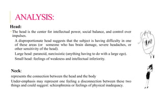 ANALYSIS:
Head:
 The head is the center for intellectual power, social balance, and control over
impulses.
A disproportionate head suggests that the subject is having difficulty in one
of these areas (or someone who has brain damage, severe headaches, or
other sensitivity of the head).
Large head: paranoid, narcissistic (anything having to do with a large ego).
Small head: feelings of weakness and intellectual inferiority.
Neck:
represents the connection between the head and the body
Under-emphasis may represent one feeling a disconnection between these two
things and could suggest: schizophrenia or feelings of physical inadequacy.
 