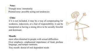  Nose:
Triangle nose: immaturity
Pointed nose: possible acting out tendencies
 Chin:
if it is not included, it may be a way of compensating for
weakness, indecision, or a fear of responsibility; it can be
interpreted as having a strong drive to be socially forceful
and dominant.
Mouth:
most often distorted in people with sexual difficulties
Over emphasis- emphasized importance of food, profane
language, and temper tantrums.
Tiny mouth: denial of oral dependent needs
 