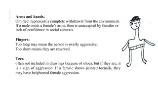 Arms and hands:
Omitted: represents a complete withdrawal from the environment.
If a male omits a female’s arms, then is unaccepted by females or
lack of confidence in social contexts.
Fingers:
Too long may mean the person is overly aggressive.
Too short means they are reserved.
Toes:
often not included in drawings because of shoes, but if they are, it
is a sign of aggression. If a female shows painted toenails, they
may have heightened female aggression.
 