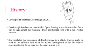 History:
• Developed by Florence Goodenough (1926).
• Goodenough first became interested in figure drawing when she wanted to find a
way to supplement the (Stanford- Binet intelligence test) with a non- verbal
measure.
• She concluded that the amount of detail involved in a child’s drawing could be
used as an effective tool which led to the development of the first official
assessment using figure drawing, the draw- a- man test.
 