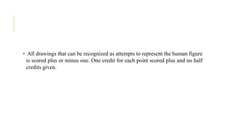 • All drawings that can be recognized as attempts to represent the human figure
is scored plus or minus one. One credit for each point scored plus and no half
credits given.
 