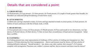 A- GROSS DETAIL:
(1) Head present, (2) Legs present., (3) Arms present, (4) Trunk present, (5) Length of trunk greater than breadth, (6)
Shoulders are indicated (abrupt broadening of trunk below neck)
B- ATTACHMENTS:
(1) Both arms and legs attached to trunk, (2) Arms and legs attached to trunk at correct points, (3) Neck present, (4)
Outline of neck continuous with that of head, trunk, or both.
C- HEAD DETAIL:
(1) Eyes present (one or two), (2) Nose present, (3) Mouth present, (4) Nose and mouth in two dimensions, two lips
shown, (5) Nostril shown, (6) Hair shown, (7) Hair on more than circumference of head and non-transparent – better
than a scribble.
D- CLOTHING:
(1) Clothing present (any clear representation of clothing), (2)Two articles of clothing non transparent (ex. Hat,
trousers), (3) Entire drawing free from transparencies – sleeves and trousers must be shown, (4) Four articles of
clothing definitely indicated. *should include 4 – hat, shoes, coat, shirt, necktie, belt, trousers*, (5) Costume
complete with incongruities *business suit, soldier’s costume and hat, sleeves trousers and shoes must be shown*
Details that are considered a point:
 