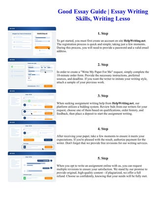 Good Essay Guide | Essay Writing
Skills, Writing Lesso
1. Step
To get started, you must first create an account on site HelpWriting.net.
The registration process is quick and simple, taking just a few moments.
During this process, you will need to provide a password and a valid email
address.
2. Step
In order to create a "Write My Paper For Me" request, simply complete the
10-minute order form. Provide the necessary instructions, preferred
sources, and deadline. If you want the writer to imitate your writing style,
attach a sample of your previous work.
3. Step
When seeking assignment writing help from HelpWriting.net, our
platform utilizes a bidding system. Review bids from our writers for your
request, choose one of them based on qualifications, order history, and
feedback, then place a deposit to start the assignment writing.
4. Step
After receiving your paper, take a few moments to ensure it meets your
expectations. If you're pleased with the result, authorize payment for the
writer. Don't forget that we provide free revisions for our writing services.
5. Step
When you opt to write an assignment online with us, you can request
multiple revisions to ensure your satisfaction. We stand by our promise to
provide original, high-quality content - if plagiarized, we offer a full
refund. Choose us confidently, knowing that your needs will be fully met.
Good Essay Guide | Essay Writing Skills, Writing Lesso Good Essay Guide | Essay Writing Skills, Writing Lesso
 