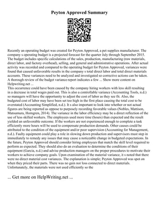 Peyton Approved Summary
Recently an operating budget was created for Peyton Approved, a pet supplies manufacturer. The
company s operating budget is a projected forecast for the quarter July through September 2015.
The budget includes specific calculations of the sales, production, manufacturing (raw materials,
direct labor, and factory overhead), selling, and general and administrative operations. After actual
activity was recorded and compared to the operating budget for Peyton Approved, variances were
found that caused unfavorable results in the company s total direct labor and total direct materials
accounts. These variances need to be analyzed and investigated so corrective actions can be taken.
A thorough review of the budget variance report indicates a few ... Show more content on
Helpwriting.net ...
This occurrence could have been caused by the company hiring workers with less skill resulting
in a decrease in total wages paid out. This is also a controllable variance (Accounting Tools, n.d.)
so managers will have the opportunity to adjust the cost of labor as they see fit. Also, the
budgeted cost of labor may have been set too high in the first place causing the total cost to be
overstated (Accounting Simplified, n.d.). It s also important to look into whether or not actual
figures are being reported as oppose to purposely recording favorable values (Nobles, Mattison,
Matsumura, Horngren, 2014). The variance in the labor efficiency may be a direct reflection of the
use of less skilled workers. The employees used more time (hours) than expected and the result
yielded an unfavorable outcome. If the workers are not experienced enough to complete a task
efficiently more hours will be used to compensate production demands. Other causes could be
attributed to the condition of the equipment and/or poor supervision (Accounting for Management,
n.d.). Faulty equipment could play a role in slowing down production and supervisors must step in
immediately to remedy any issues that may cause a noticeable change in budgeted expectations. In
the future, Peyton Approved should consider hiring employees that match the skill level required to
perform as expected. They should also do an evaluation to determine the conditions of their
equipment (Garcia, n.d.) and advise production managers on the proper procedures to motivate their
workers to achieve company goals. Upon examination of the material variance, it s noted that there
were no direct material cost variances. The explanation is simple; Peyton Approved was spot on
when they priced their parts. There was no gain nor loss connected to direct materials.
Unfortunately, the materials were not used efficiently so the
... Get more on HelpWriting.net ...
 